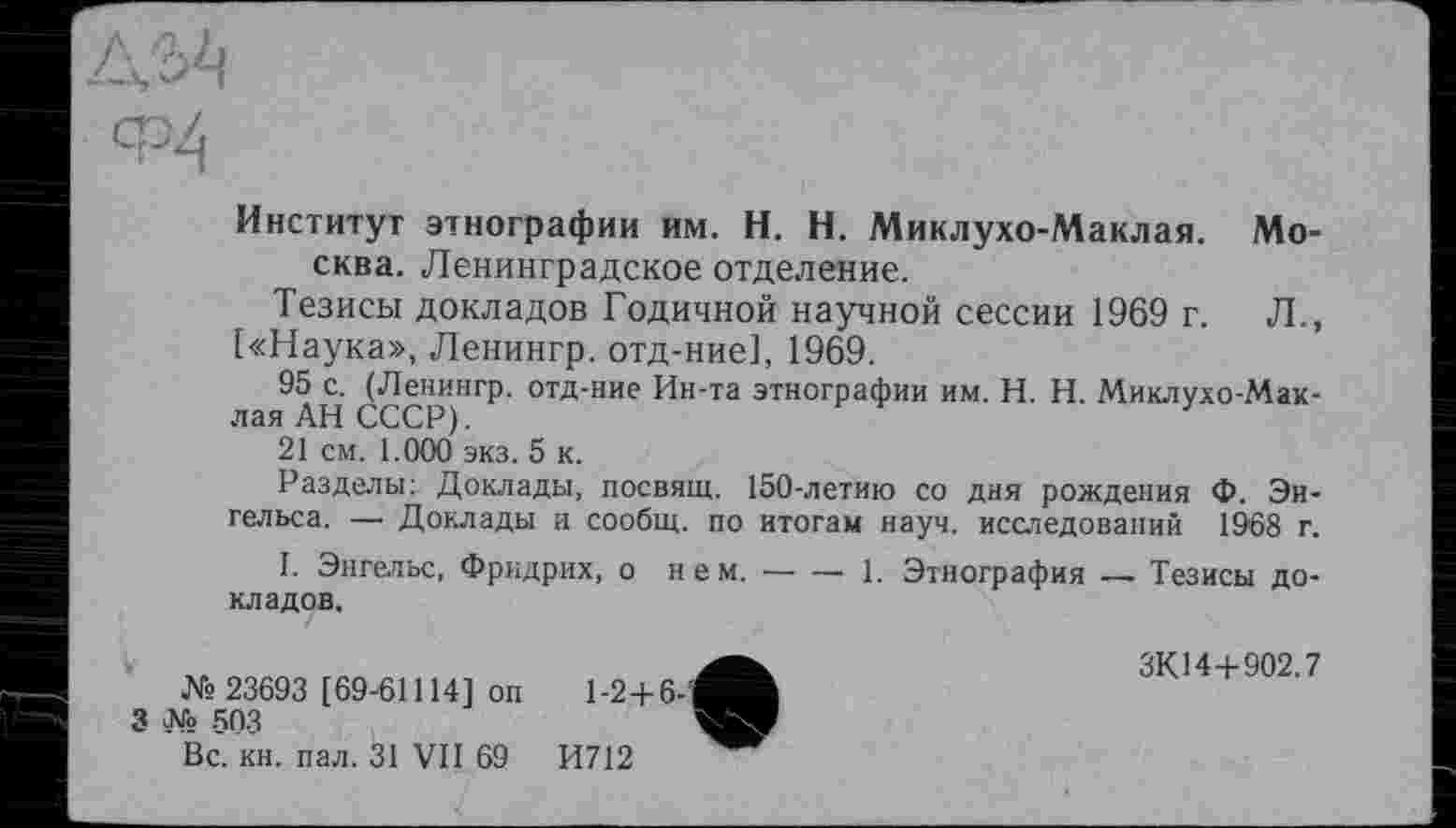 ﻿Институт этнографии им. H. Н. Миклухо-Маклая. Москва. Ленинградское отделение.
Тезисы докладов Годичной научной сессии 1969 г. Л., [«Наука», Ленингр. отд-ние], 1969.
95 с. (Ленингр. отд-ние Ин-та этнографии им. H. Н. Миклухо-Мак-лаяАНСССР).	3
21 см. 1.000 экз. 5 к.
Разделы: Доклады, посвящ. 150-летию со дня рождения Ф. Энгельса. —• Доклады и сообщ. по итогам науч, исследований 1968 г.
I. Энгельс, Фридрих, о нем.----- 1. Этнография ~ Тезисы до-
кладов.
№ 23693 [69-61114] on 1-2+6-'
3 № 503
Вс. кн. пал. 31 VII 69	И712
ЗК14+902.7